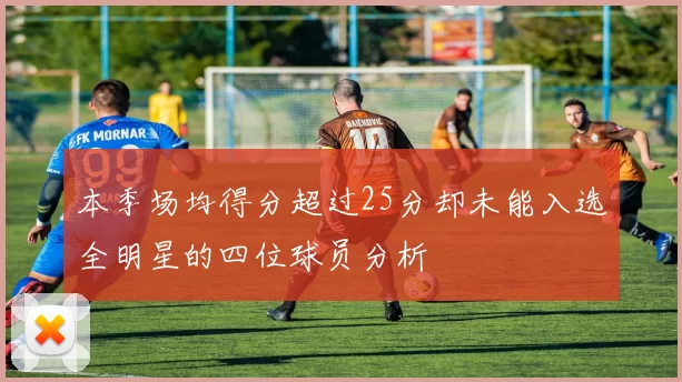 本季场均得分超过25分却未能入选全明星的四位球员分析