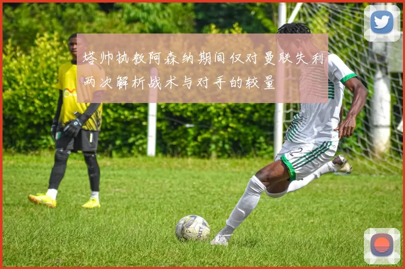 塔帅执教阿森纳期间仅对曼联失利两次解析战术与对手的较量