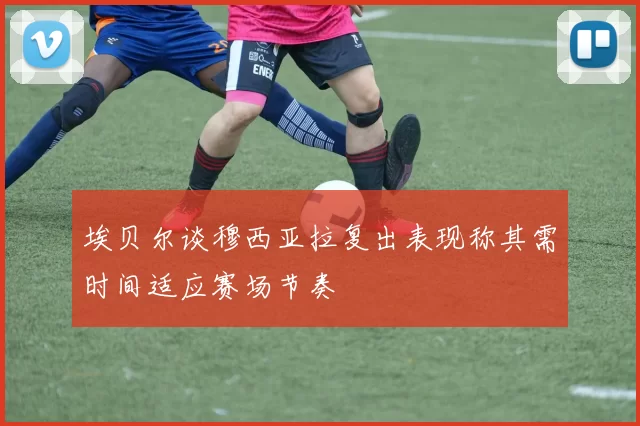 埃贝尔谈穆西亚拉复出表现称其需时间适应赛场节奏