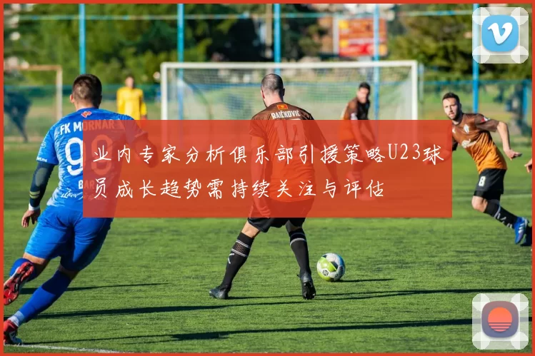 业内专家分析俱乐部引援策略U23球员成长趋势需持续关注与评估