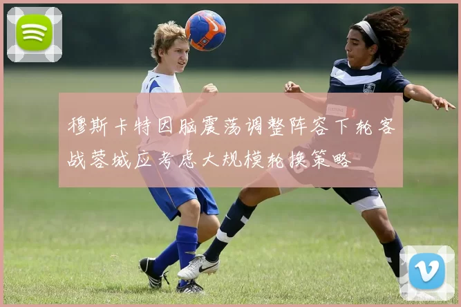 穆斯卡特因脑震荡调整阵容下轮客战蓉城应考虑大规模轮换策略