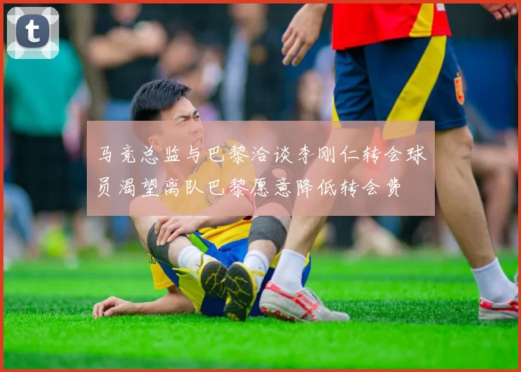 马竞总监与巴黎洽谈李刚仁转会球员渴望离队巴黎愿意降低转会费