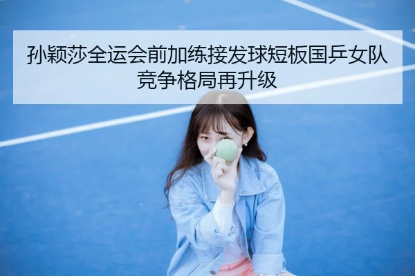 孙颖莎全运会前加练接发球短板国乒女队竞争格局再升级